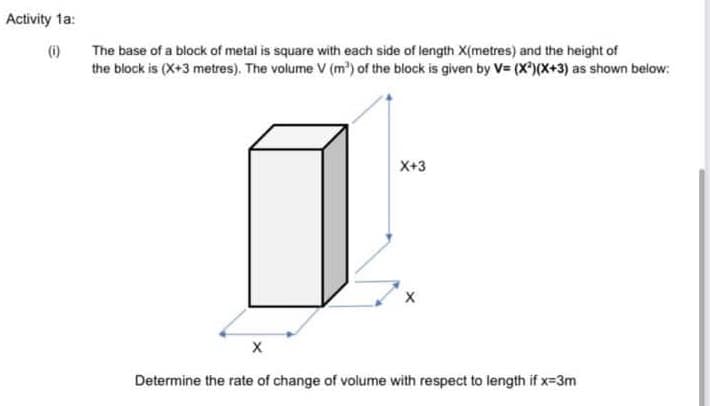 Activity ta:
(i)
The base of a block of metal is square with each side of length X(metres) and the height of
the block is (X+3 metres). The volume V (m) of the block is given by V= (X)(X+3) as shown below:
X+3
Determine the rate of change of volume with respect to length if x-3m
