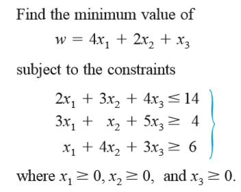 Find the minimum value of
w = 4x, + 2x, + x3
subject to the constraints
2x, + 3x, + 4x, < 14
3x, + x, + 5x,
> 4
x1 + 4x, + 3x3 > 6
where x, > 0, x, > 0, and x,> 0.
