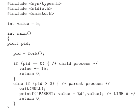 #include <sys/types.h>
#include <stdio.h>
#include <unistd.h>
int value = 5;
int main()
{
pid_t pid;
pid = fork();
0) { /* child process */
if (pid
value += 15;
return 0;
}
else if (pid > 0) { /* parent process */
wait (NULL);
printf("PARENT: value =
return 0;
}
==
%d",value); /* LINE A */
