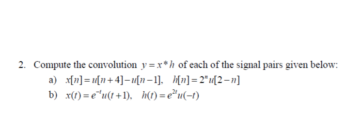 Compute the convolution y=x*h of each of the signal pairs given below:
a) x[n]= u[n+4]– u[n–1]. h[n]= 2" u[2 – n]
b) x(t)=e"u(t+1), h(t)=e*u(-t)
