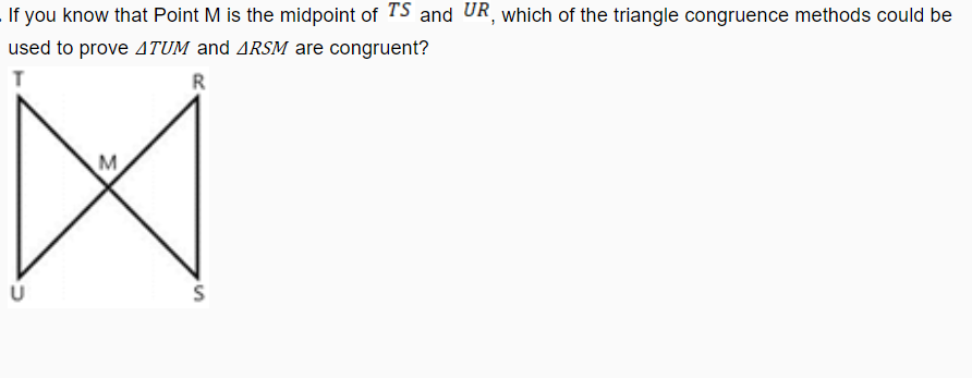 If you know that Point M is the midpoint of TS and UR, which of the triangle congruence methods could be
used to prove 4TUM and ARSM are congruent?
R
M
is
