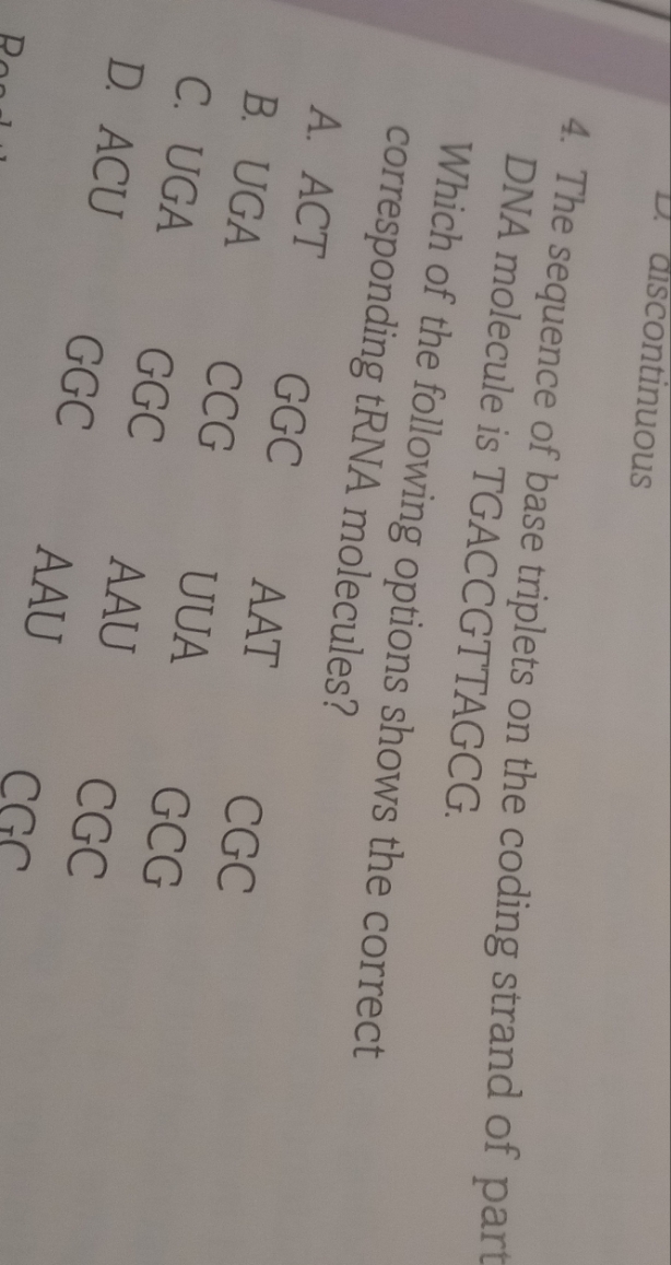 D. discontinuous
4. The sequence of base triplets on the coding strand of part
DNA molecule is TGACCGTTAGCG.
Which of the following options shows the correct
corresponding tRNA molecules?
A. ACT
GGC
AAT
CGC
B. UGA
CCG
UUA
GCG
C. UGA
D. ACU
GGC
AAU
CGC
GGC
AAU
