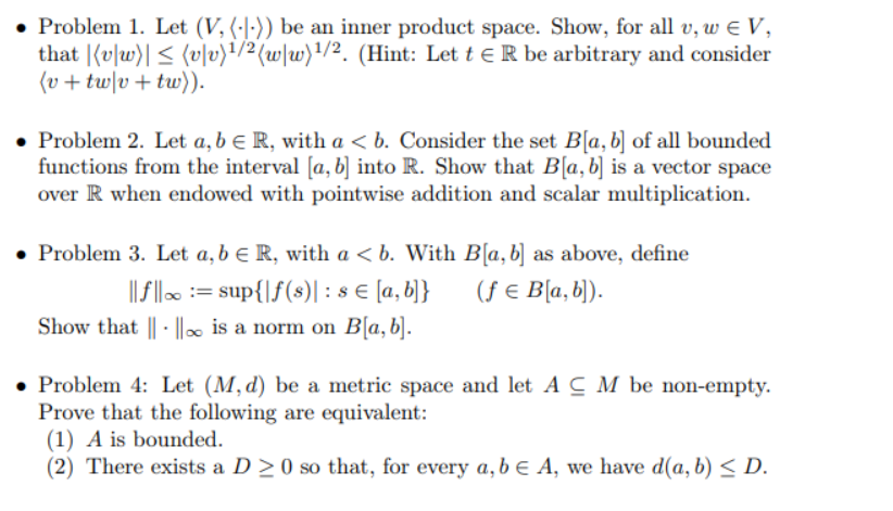 • Problem 1. Let (V, (·|·)) be an inner product space. Show, for all v, w E V,
that |(v|w)| < (v|v)!/2(w\w)'/2. (Hint: Let t e R be arbitrary and consider
(v + tw|v+tw)).
• Problem 2. Let a, b e R, with a < b. Consider the set B[a,b] of all bounded
functions from the interval [a, b] into R. Show that B[a,b] is a vector space
over R when endowed with pointwise addition and scalar multiplication.
• Problem 3. Let a, b e R, with a < b. With B[a,b] as above, define
||f | := sup{|f(s)| : s € [a,b]}
Show that || · |∞ is a norm on B[a,b].
(ƒ € B[a, b).
• Problem 4: Let (M, d) be a metric space and let ACM be non-empty.
Prove that the following are equivalent:
(1) A is bounded.
(2) There exists a D >0 so that, for every a,b ɛ A, we have d(a, b) < D.
