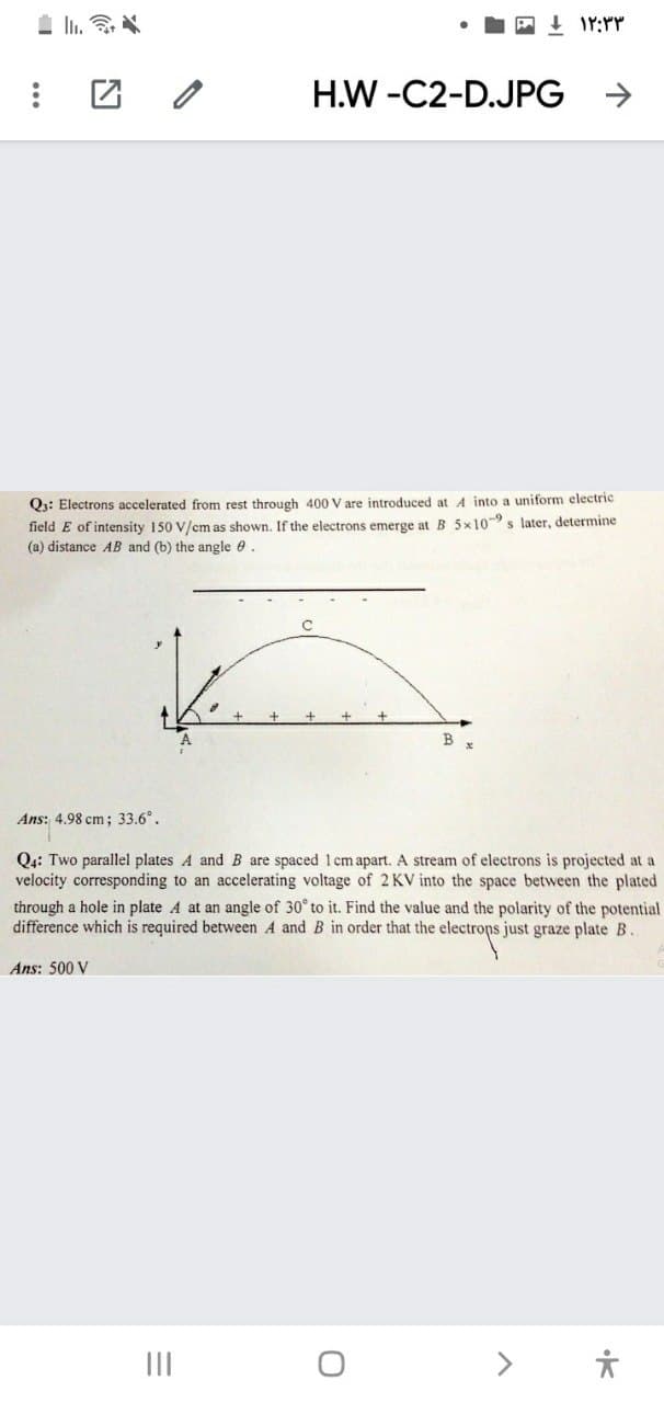 H.W -C2-D.JPG
->
Q3: Electrons accelerated from rest through 400 V are introduced at A into a uniform electric
field E of intensity 150 V/cm as shown. If the electrons emerge at B 5x10-9 s later, determine
(a) distance AB and (b) the angle e.
Ans: 4.98 cm; 33.6°.
Q4: Two parallel plates A and B are spaced 1 cm apart. A stream of electrons is projected at a
velocity corresponding to an accelerating voltage of 2 KV into the space between the plated
through a hole in plate A at an angle of 30° to it. Find the value and the polarity of the potential
difference which is required between A and B in order that the electrops just graze plate B.
Ans: 500 V
II
