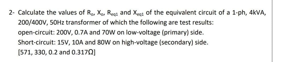 2- Calculate the values of Ro, X,, Reg1 and Xeg1 of the equivalent circuit of a 1-ph, 4KVA,
200/400V, 50HZ transformer of which the following are test results:
open-circuit: 200v, 0.7A and 70W on low-voltage (primary) side.
Short-circuit: 15V, 10A and 80W on high-voltage (secondary) side.
[571, 330, 0.2 and 0.3170]
