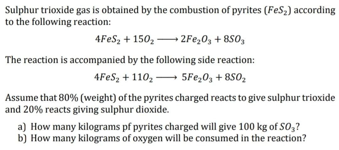 Sulphur trioxide gas is obtained by the combustion of pyrites (FeS2) according
to the following reaction:
4FES2 + 1502
2FE203 + 8S03
-
The reaction is accompanied by the following side reaction:
4FES2 + 1102
5Fe,03 + 8S02
Assume that 80% (weight) of the pyrites charged reacts to give sulphur trioxide
and 20% reacts giving sulphur dioxide.
a) How many kilograms pf pyrites charged will give 100 kg of SO3?
b) How many kilograms of oxygen will be consumed in the reaction?
