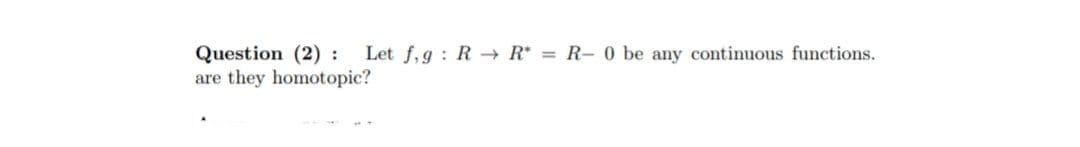 Question (2): Let f,g R→ R* = R- 0 be any continuous functions.
are they homotopic?