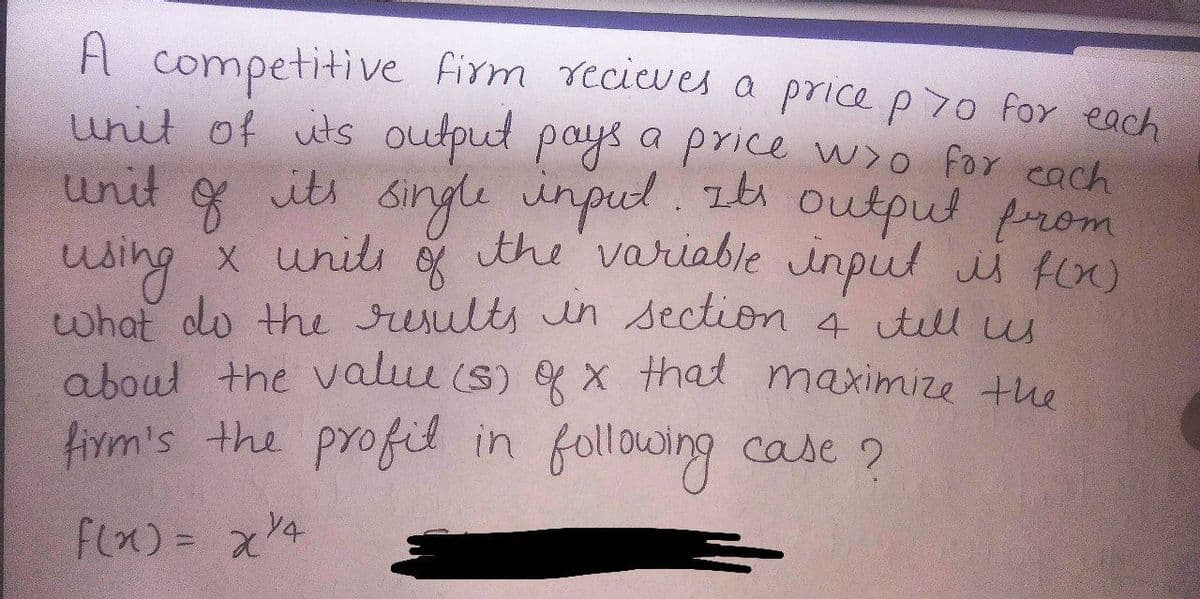 A competitive firm recieves a price p70 for each
unit of its output pays a price w/o for each
unit
f
its single input. It's output from
using x units of the variable input is f(x)
what do the results in section & tell us
about the value (s) of x that maximize the
firm's the profil in following case?
f(x) = x 14