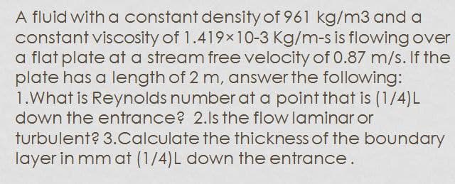 A fluid with a constant density of 961 kg/m3 and a
constant viscosity of 1.419x10-3 Kg/m-s is flowing over
a flat plate at a stream free velocity of 0.87 m/s. If the
plate has a length of 2 m, answer the following:
1. What is Reynolds number at a point that is (1/4)L
down the entrance? 2.Is the flow laminar or
turbulent? 3.Calculate the thickness of the boundary
layer in mm at (1/4)L down the entrance.