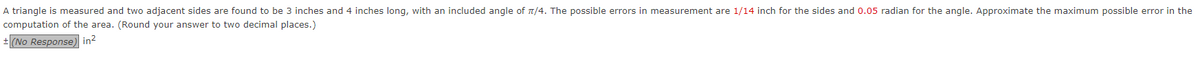 A triangle is measured and two adjacent sides are found to be 3 inches and inches long, with an included angle of π/4. The possible errors in measurement are 1/14 inch for the sides and 0.05 radian for the angle. Approximate the maximum possible error in the
computation of the area. (Round your answer to two decimal places.)
+ (No Response) in²
