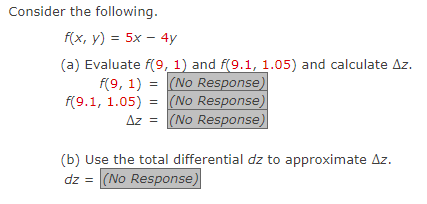 Consider the following.
f(x, y) = 5x - 4y
(a) Evaluate f(9, 1) and f(9.1, 1.05) and calculate Az.
f(9, 1) = (No Response)
(No Response)
f(9.1, 1.05) =
Az = (No Response)
(b) Use the total differential dz to approximate Az.
dz = (No Response)