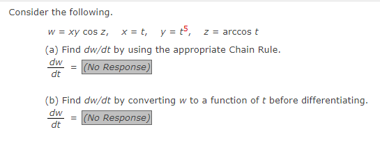 Consider the following.
w = xy cos z, x=t, y = t5,
z arccos t
(a) Find dw/dt by using the appropriate Chain Rule.
dw = (No Response)
dt
(b) Find dw/dt by converting w to a function of t before differentiating.
dw
= (No Response)
dt