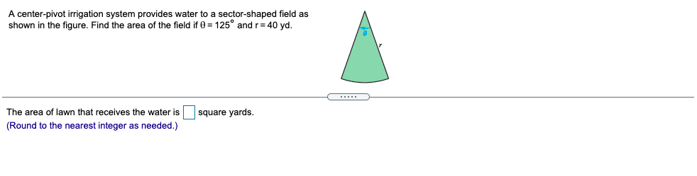 A center-pivot irrigation system provides water to a sector-shaped field as
shown in the figure. Find the area of the field if 0 = 125° and r= 40 yd.
The area of lawn that receives the water is
square yards.
(Round to the nearest integer as needed.)
