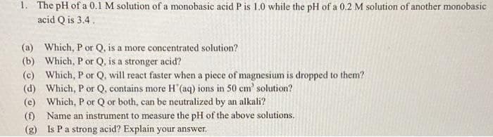 1. The pH of a 0.1 M solution of a monobasic acid P is 1.0 while the pH of a 0.2 M solution of another monobasic
acid Q is 3.4.
(a) Which, P or Q. is a more concentrated solution?
(b) Which, P or Q. is a stronger acid?
(c) Which, P or Q, will react faster when a piece of magnesium is dropped to them?
(d) Which, P or Q, contains more H'(aq) ions in 50 cm' solution?
(e) Which, P or Q or both, can be neutralized by an alkali?
(f) Name an instrument to measure the pH of the above solutions.
(g) Is Pa strong acid? Explain your answer.
