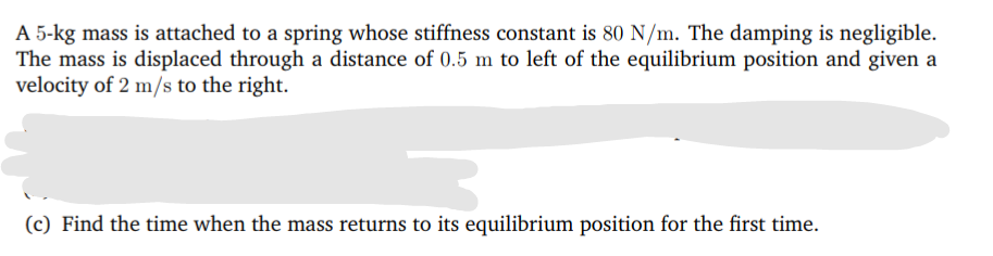 A 5-kg mass is attached to a spring whose stiffness constant is 80 N/m. The damping is negligible.
The mass is displaced through a distance of 0.5 m to left of the equilibrium position and given a
velocity of 2 m/s to the right.
(c) Find the time when the mass returns to its equilibrium position for the first time.
