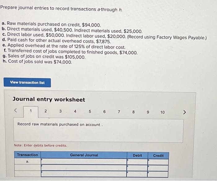 Prepare journal entries to record transactions a through h.
a. Raw materials purchased on credit, $94,000.
b. Direct materials used, $40,500. Indirect materials used, $25,000.
c. Direct labor used, $50,000. Indirect labor used, $20,000. (Record using Factory Wages Payable.)
d. Paid cash for other actual overhead costs, $7,875.
e. Applied overhead at the rate of 125% of direct labor cost.
f. Transferred cost of jobs completed to finished goods, $74,000.
g. Sales of jobs on credit was $105,000.
h. Cost of jobs sold was $74,00o.
View transaction list
Journal entry worksheet
3
4 5 6 7 8 9 10
<>
Record raw materials purchased on account.
Note: Enter debits before credits.
Transaction
General Journal
Debit
Credit
a.

