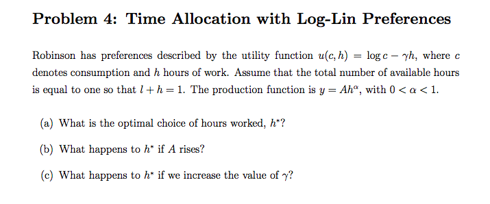 Problem 4: Time Allocation with Log-Lin Preferences
Robinson has preferences described by the utility function u(c, h) = log c – yh, where c
denotes consumption and h hours of work. Assume that the total number of available hours
is equal to one so that l+h = 1. The production function is y = Ah", with 0 < a < 1.
(a) What is the optimal choice of hours worked, h*?
(b) What happens to h* if A rises?
(c) What happens to h* if we increase the value of y?

