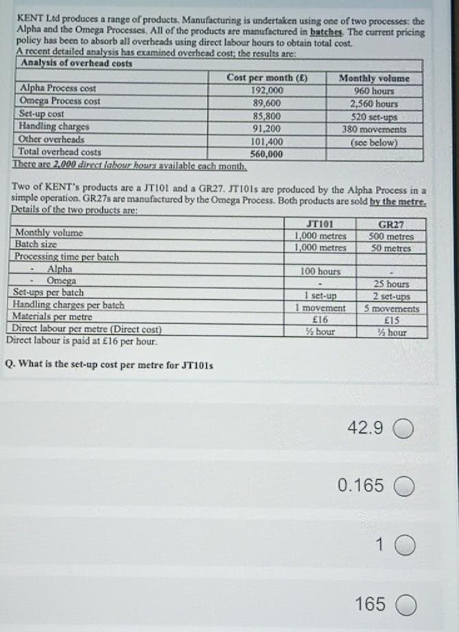 KENT Ltd produces a range of products. Manufacturing is undertaken using one of two processes: the
Alpha and the Omega Processes. All of the products are manufactured in batches The current pricing
policy has been to absorb all overheads using direct labour hours to obtain total cost.
A recent detailed analysis has examined overhead cost; the results are:
Analysis of overhead costs
Monthly volume
Cost per month (£)
192,000
89,600
85,800
91,200
101,400
560,000
Alpha Process cost
Omega Process cost
960 hours
2,560 hours
520 set-ups
380 movements
Set-up cost
Handling charges
Other overheads
Total overhead costs
There are 2,000 direct labour hours available each month.
(see below)
Two of KENT's products are a JTI01 and a GR27. JT101S are produced by the Alpha Process in a
simple operation. GR275 are manufactured by the Omega Process. Both products are sold by the metre.
Details of the two products are:
JT101
1,000 metres
1,000 metres
GR27
500 metres
Monthly volume
Batch size
Processing time per batch
Alpha
Omega
Set-ups per batch
Handling charges per batch
Materials per metre
Direct labour per metre (Direct cost)
Direct labour is paid at £16 per hour.
50 metres
100 hours
25 hours
2 set-ups
5 movements
£15
hour
1 set-up
1 movement
£16
/½ hour
Q. What is the set-up cost per metre for JT101S
42.9 O
0.165 O
1 0
165 O
