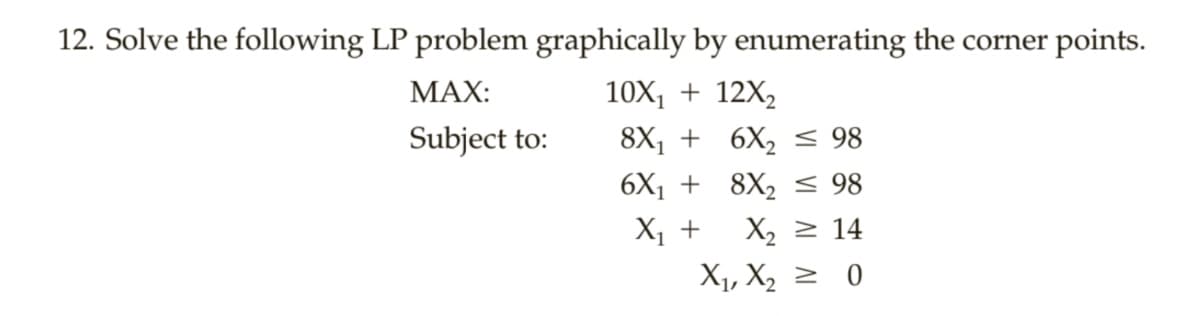 12. Solve the following LP problem graphically by enumerating the corner points.
МАX:
10X, + 12X,
Subject to:
8X, + 6X, < 98
6X1 + 8X, < 98
X, +
X2 2 14
X1, X2 2 0
