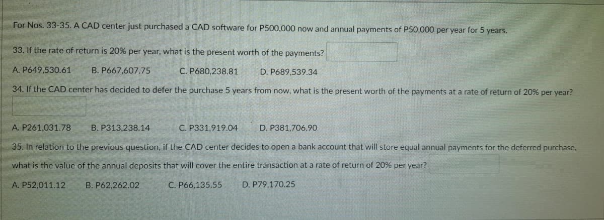 For Nos. 33-35. A CAD center just purchased a CAD software for P500,000 now and annual payments of P50,000 per year for 5 years.
33. If the rate of return is 20% per year, what is the present worth of the payments?
A. P649,530.61
B. P667,607.75
C. P680,238.81
D. P689,539.34
34. If the CAD center has decided to defer the purchase 5 years from now, what is the present worth of the payments at a rate of return of 20% per year?
A. P261,031.78
B. P313,238.14
C. P331,919.04
D. P381,706.90
35. In relation to the previous question, if the CAD center decides to open a bank account that will store equal annual payments for the deferred purchase,
what is the value of the annual deposits that will cover the entire transaction at a rate of return of 20% per year?
A. P52,011.12
B. P62,262.02
C. P66,135.55
D. P79,170.25
