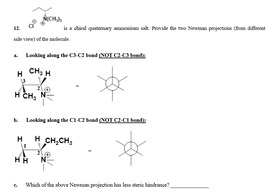 N(CH3)3
12.
is a chiral quaternary ammonium salt. Provide the two Newman projections (from different
side view) of the molecule.
a. Looking along the C3-C2 bond (NOT C2-C3 bond):
H CH3 H
3
2
н сH, N
b. Looking along the C1-C2 bond (NOT C2-C1 bond):
H
H CH,CH3
\1
HH
N
Which of the above Newman projection has less steric hindrance?
с.
2.
