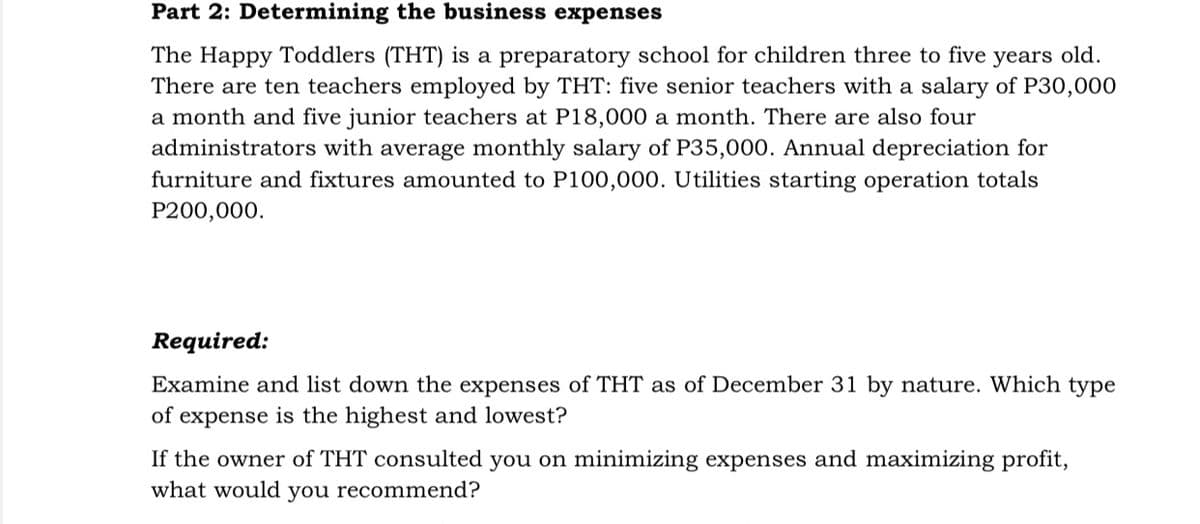 Part 2: Determining the business expenses
The Happy Toddlers (THT) is a preparatory school for children three to five years old.
There are ten teachers employed by THT: five senior teachers with a salary of P30,000
a month and five junior teachers at P18,000 a month. There are also four
administrators with average monthly salary of P35,000. Annual depreciation for
furniture and fixtures amounted to P100,000. Utilities starting operation totals
P200,000.
Required:
Examine and list down the expenses of THT as of December 31 by nature. Which type
of expense is the highest and lowest?
If the owner of THT consulted you on minimizing expenses and maximizing profit,
what would you recommend?
