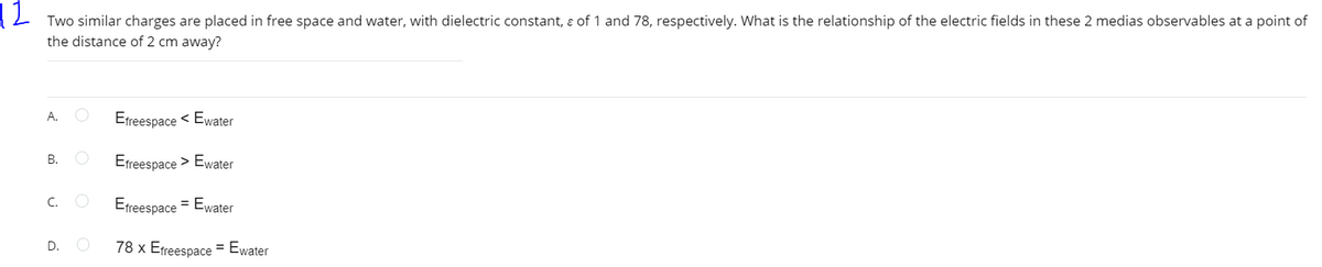 12
Two similar charges are placed in free space and water, with dielectric constant, ɛ of 1 and 78, respectively. What is the relationship of the electric fields in these 2 medias observables at a point of
the distance of 2 cm away?
A.
Efreespace < Ewater
В.
Efreespace > Ewater
C. O
Efreespace
= Ewater
D.
78 x Efreespace = Ewater
