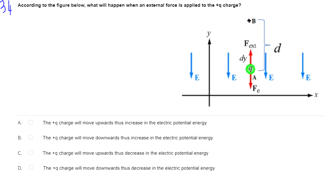 According to the figure below, what will happen when an external force is applied to the +q charge?
+B
y
Fext
d
dy
E
A
E
E
A.
The +q charge will move upwards thus increase in the electric potential energy
В.
The +q charge will move downwards thus increase in the electric potential energy
С. О
The +q charge will move upwards thus decrease in the electric potential energy
D.
The +q charge will move downwards thus decrease in the electric potential energy
