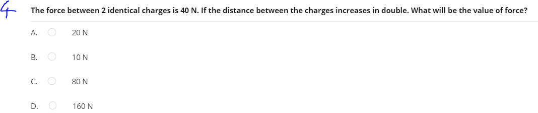 The force between 2 identical charges is 40 N. If the distance between the charges increases in double. What will be the value of force?
А.
20 N
В.
10 N
C.
80 N
D.
160 N
