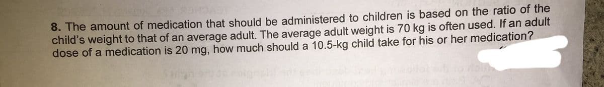 8. The amount of medication that should be administered to children is based on the ratio of the
child's weight to that of an average adult. The average adult weight is 70 kg is often used. If an adult
dose of a medication is 20 mg, how much should a 10.5-kg child take for his or her medication?
