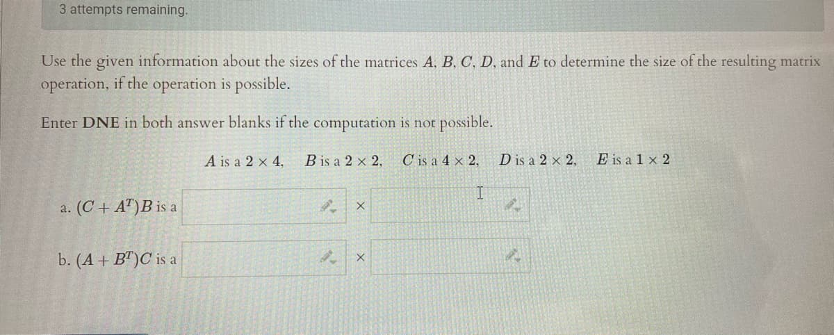 3 attempts remaining.
Use the given information about the sizes of the matrices A, B, C, D, and E to determine the size of the resulting matrix
operation, if the operation is possible.
Enter DNE in both answer blanks if the computation is not possible.
A is a 2 x 4,
B is a 2 x 2,
C is a 4 × 2,
D is a 2 × 2,
E is a 1 x 2
I.
a. (C + A")B is a
b. (A + B")C is a
