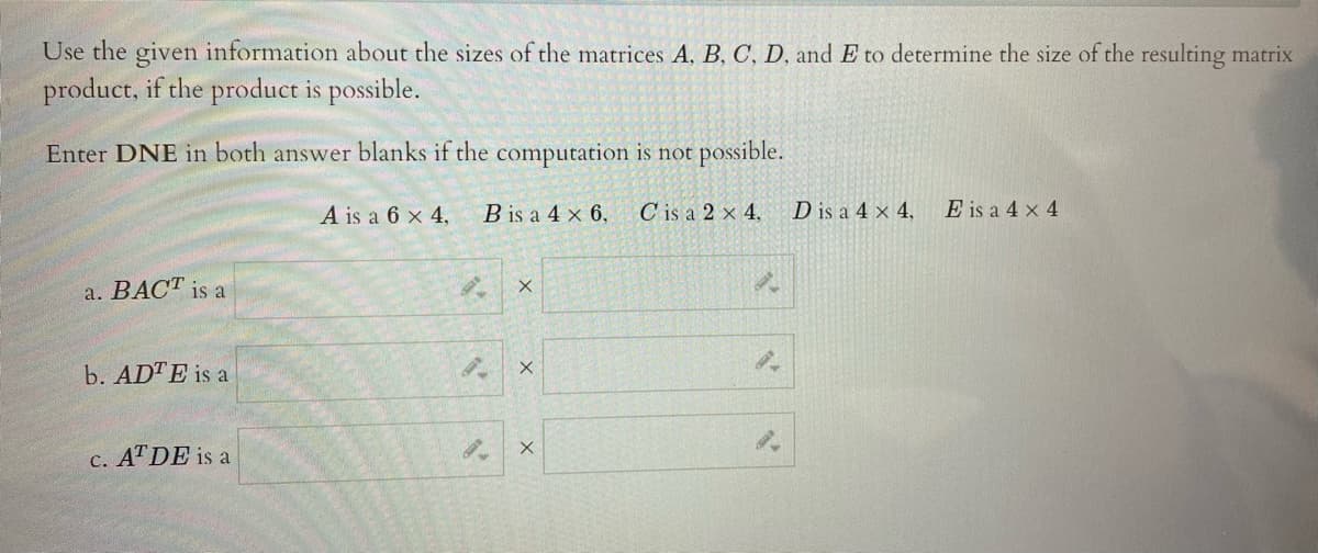 Use the given information about the sizes of the matrices A, B, C, D, and E to determine the size of the resulting matrix
product, if the product is possible.
Enter DNE in both answer blanks if the computation is not possible.
A is a 6 x 4,
B is a 4 x 6,
C is a 2 x 4,
D is a 4 x 4,
E is a 4 x 4
a. BACT is a
b. ADTE is a
c. ATDE is a
