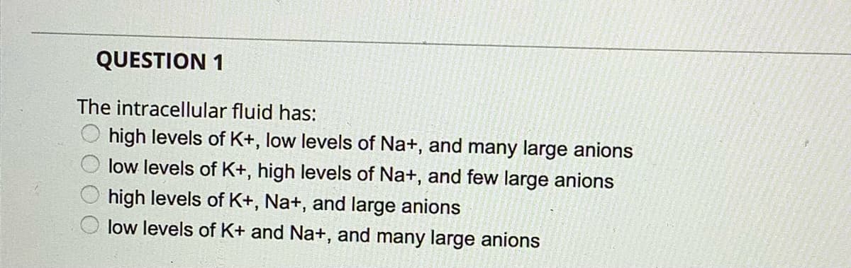 QUESTION 1
The intracellular fluid has:
O high levels of K+, low levels of Na+, and many large anions
low levels of K+, high levels of Na+, and few large anions
high levels of K+, Na+, and large anions
low levels of K+ and Na+, and many large anions
