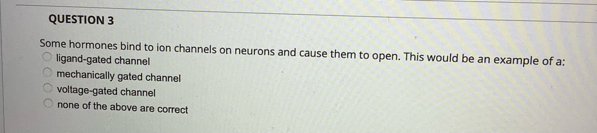 QUESTION 3
Some hormones bind to ion channels on neurons and cause them to open. This would be an example of a:
O ligand-gated channel
mechanically gated channel
voltage-gated channel
none of the above are correct
