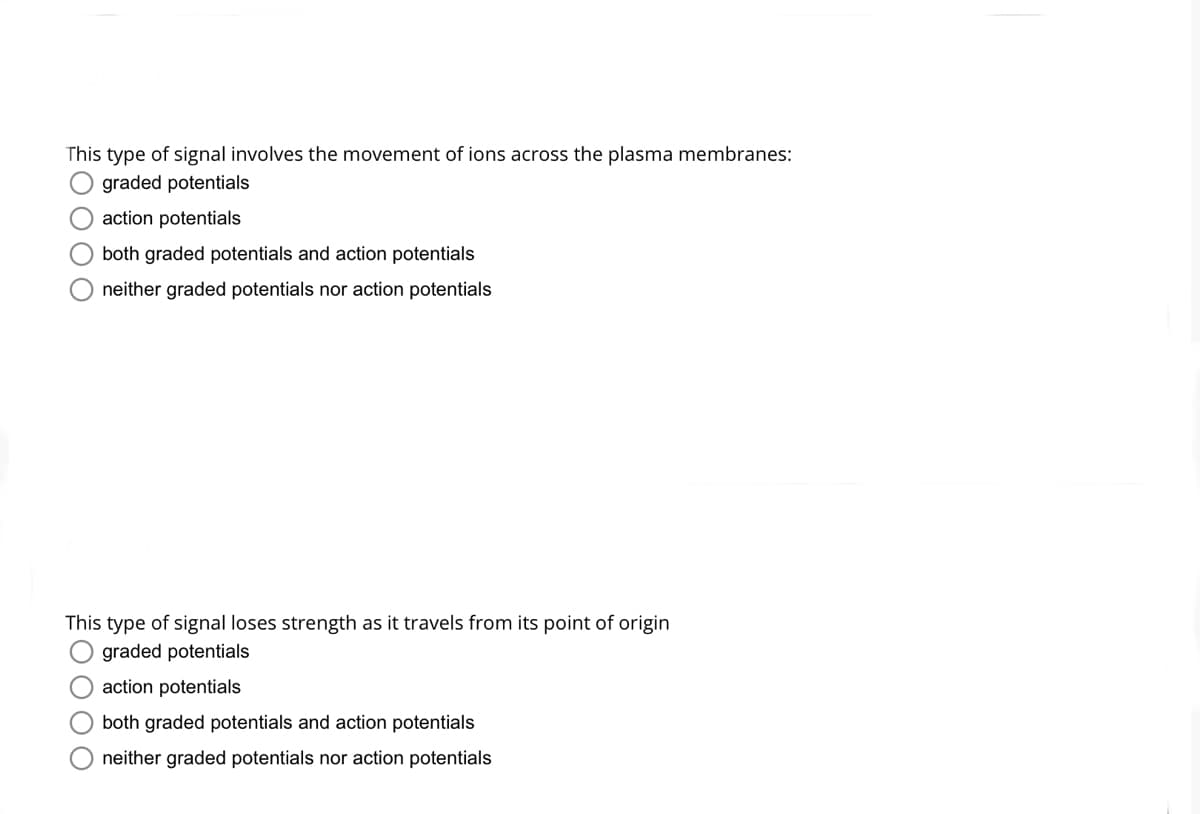 This type of signal involves the movement of ions across the plasma membranes:
graded potentials
action potentials
both graded potentials and action potentials
neither graded potentials nor action potentials
This type of signal loses strength as it travels from its point of origin
graded potentials
action potentials
both graded potentials and action potentials
neither graded potentials nor action potentials
EO 000
DOO
