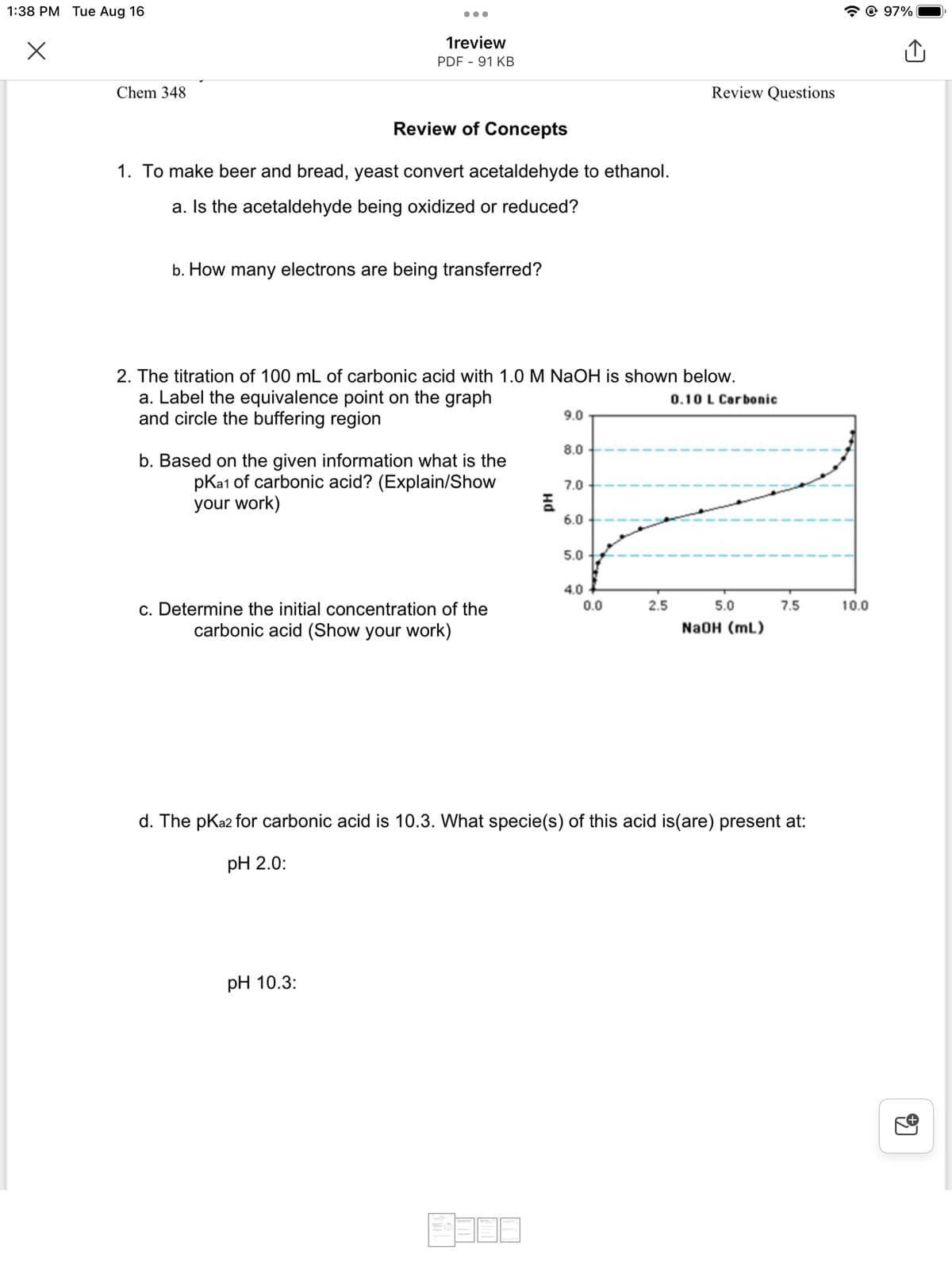 1:38 PM Tue Aug 16
X
Chem 348
1review
PDF - 91 KB
Review of Concepts
1. To make beer and bread, yeast convert acetaldehyde to ethanol.
a. Is the acetaldehyde being oxidized or reduced?
b. How many electrons are being transferred?
2. The titration of 100 mL of carbonic acid with 1.0 M NaOH is shown below.
a. Label the equivalence point on the graph
and circle the buffering region
0.10 L Carbonic
b. Based on the given information what is the
pka1 of carbonic acid? (Explain/Show
your work)
c. Determine the initial concentration of the
carbonic acid (Show your work)
pH 10.3:
Hd
9.0
8.0
7.0
6.0
5.0
4.0
0.0
Review Questions
2.5
5.0
NaOH (mL)
7.5
d. The pka2 for carbonic acid is 10.3. What specie(s) of this acid is(are) present at:
pH 2.0:
✪ 97%
10.0