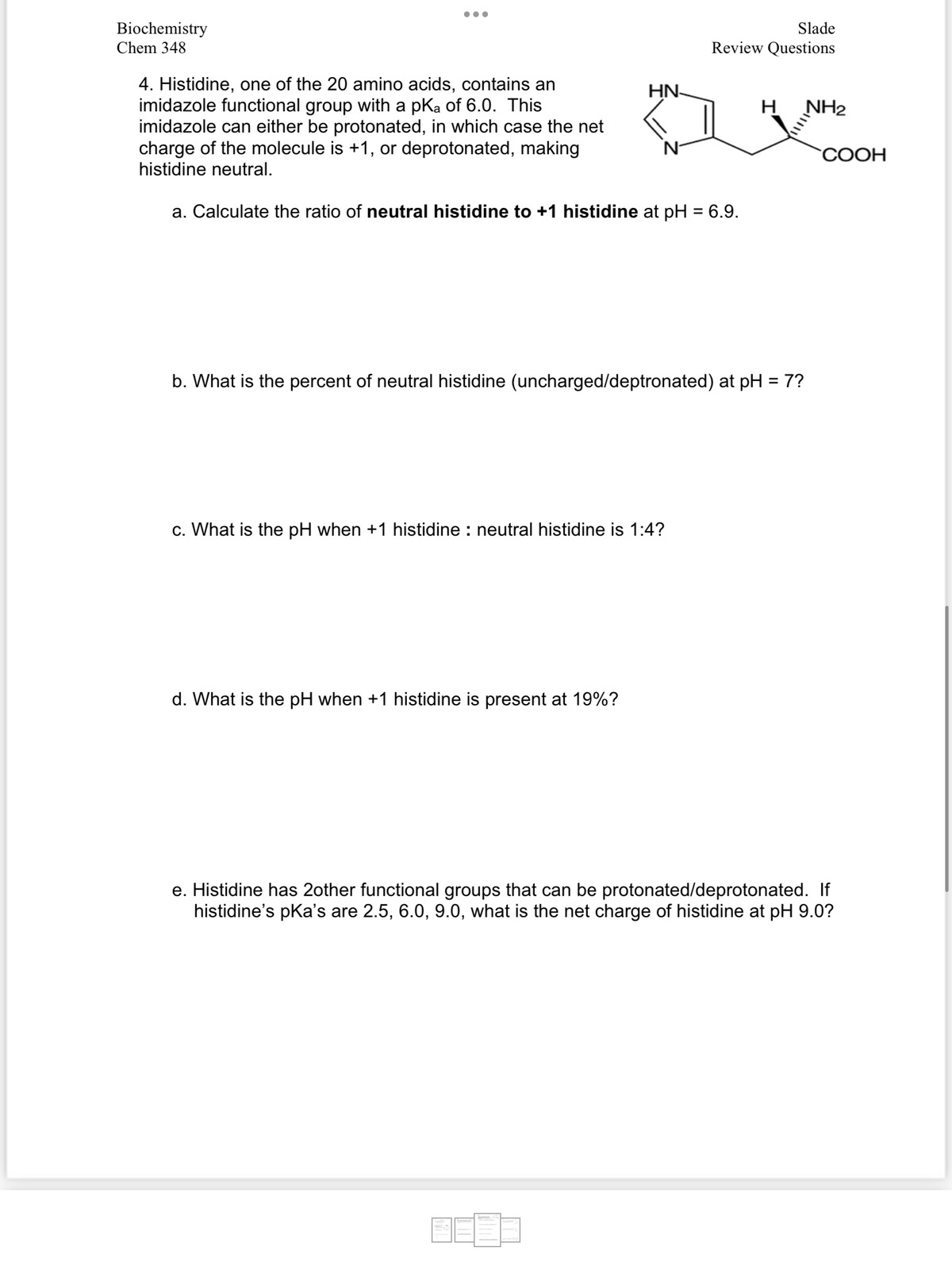 Biochemistry
Chem 348
4. Histidine, one of the 20 amino acids, contains an
imidazole functional group with a pKa of 6.0. This
imidazole can either be protonated, in which case the net
charge of the molecule is +1, or deprotonated, making
histidine neutral.
a. Calculate the ratio of neutral histidine to +1 histidine at pH = 6.9.
HN
Slade
Review Questions
c. What is the pH when +1 histidine: neutral histidine is 1:4?
d. What is the pH when +1 histidine is present at 19%?
b. What is the percent of neutral histidine (uncharged/deptronated) at pH = 7?
H
NH₂
COOH
e. Histidine has 2other functional groups that can be protonated/deprotonated. If
histidine's pka's are 2.5, 6.0, 9.0, what is the net charge of histidine at pH 9.0?