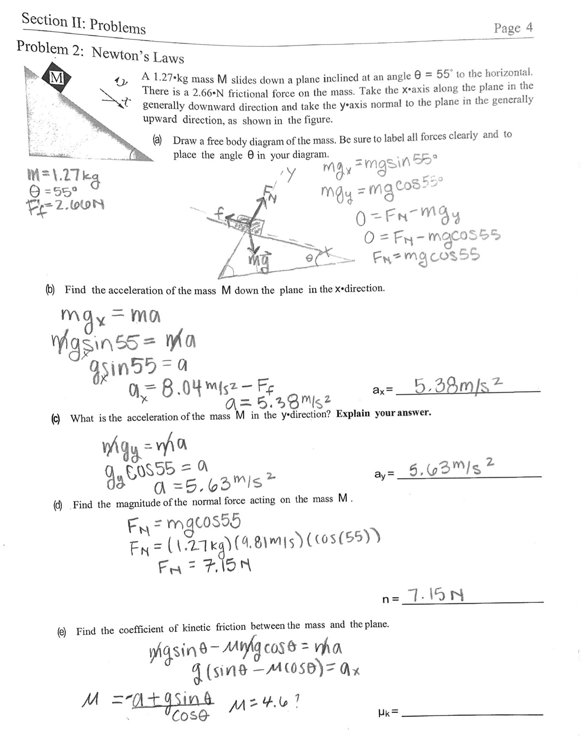 Section II: Problems
Problem 2: Newton's Laws
Page 4
A 1.27•kg mass M slides down a plane inclined at an angle e = 55° to the horizontal.
There is a 2.66•N frictional force on the mass. Take the x•axis along the plane in the
generally downward direction and take the y•axis normal to the plane in the generally
upward direction, as shown in the figure.
%3D
(2) Draw a free body diagram of the mass. Be sure to label all forces clearly and to
place the angle e in your diagram.
mgy =mgsin 55.
moy =mgcos5s.
0 = FN-mgy
O = FM-mgcos55
FN=mg cus55
m= 1.27kg
O = 55°
(b) Find the acceleration of the mass M down the plane in the x•direction.
mgx=ma
igsins5 = ma
gsin55 = a
a-8.04 misz- Ff
%3D
%3D
5.38m/5²
ax=
a= 5.38MIs2
(c) What is the acceleration of the mass M in the y•direction? Explain your answer.
%3D
9u COS55 = a
ay=_ 5,63m/s 2
a =5,63 m/s
O Find the magnitude of the normal force acting on the mass M
ay =
FN=mgcos55
FN = (1.27kg)(9.81mis)(cos(55))
FM=7.15M
7.15 N
n =
(e) Find the coefficient of kinetic friction between the mass and the plane.
yigsine-Mygcose = rha
I (sine -MCOSB)=x
M ="a+9sinA M=4.6?
Cose
Hk =
