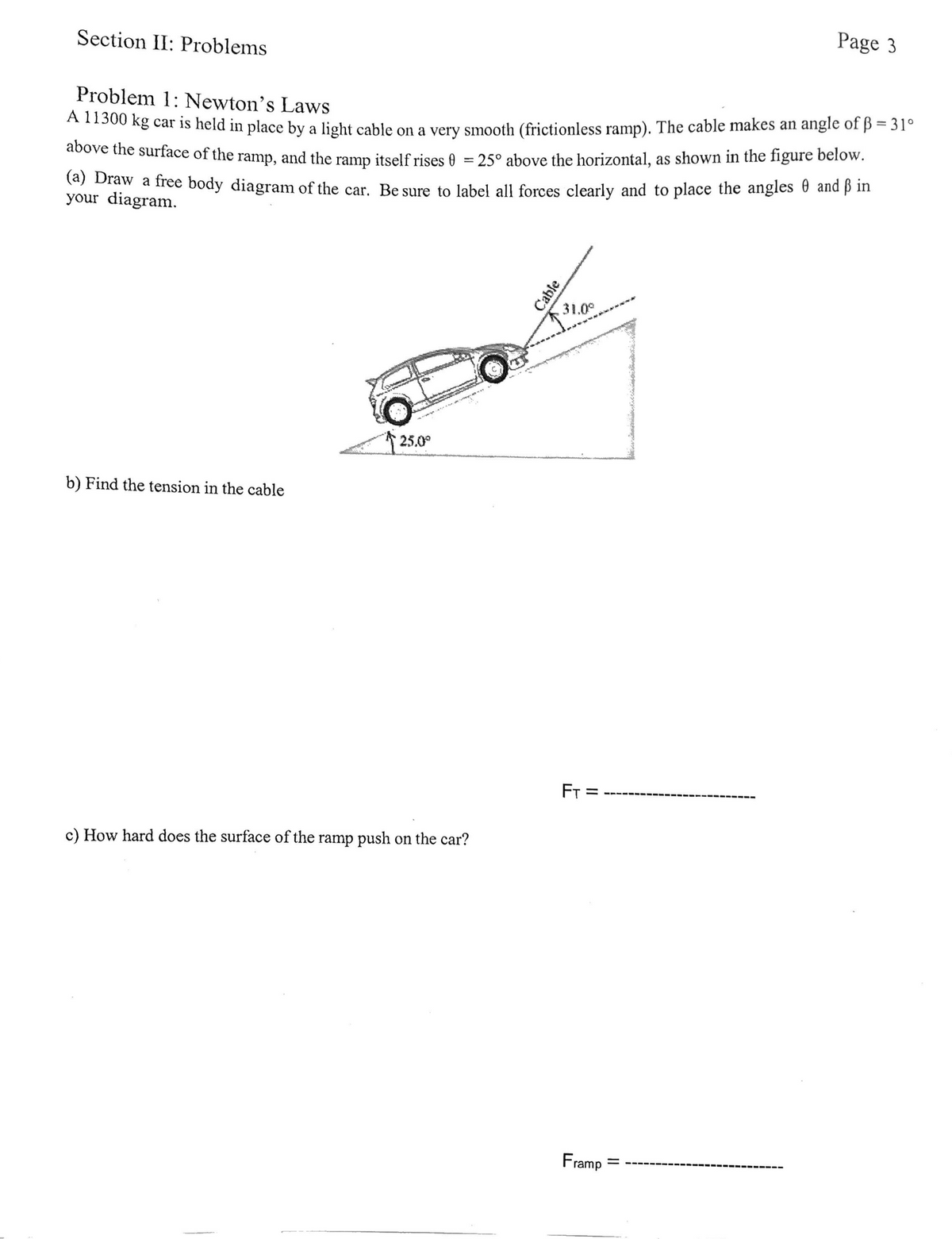 Section II: Problems
Page 3
Problem 1: Newton's Laws
A1300 kg car is held in place by a light cable on a very smooth (frictionless ramp). The cable makes an angle of ß = 31°
above the surface of the ramp, and the ramp itself rises &
25° above the horizontal, as shown in the figure below.
(a) Draw a free body diagram of the car. Be sure to label all forces clearly and to place the angles 6 and p in
your diagram.
31.0°
www.
25.0°
b) Find the tension in the cable
FT
c) How hard does the surface of the ramp push on the car?
Framp
Cable
