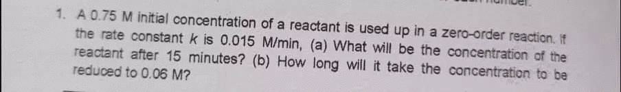 1. A 0.75 M initial concentration of a reactant is used up in a zero-order reaction. If
the rate constant k is 0.015 M/min, (a) What will be the concentration of the
reactant after 15 minutes? (b) How long will it take the concentration to be
reduced to 0.06 M?
