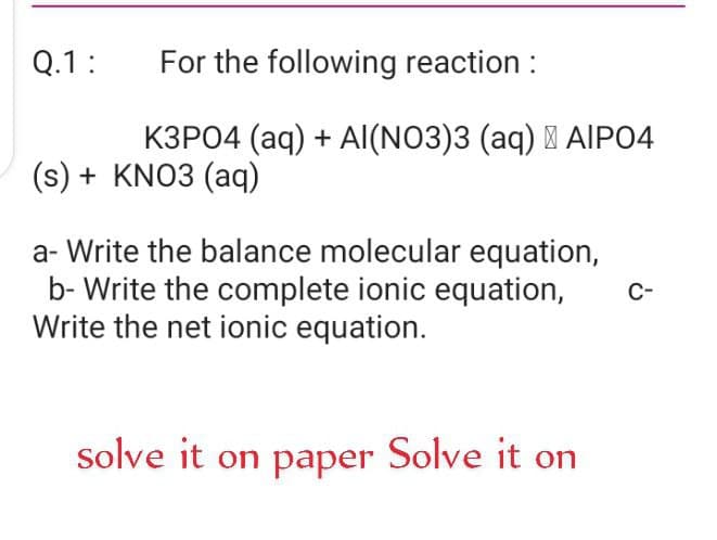 Q.1:
For the following reaction :
K3P04 (aq) + Al(NO3)3 (aq) I AIP04
(s) + KNO3 (aq)
a- Write the balance molecular equation,
b- Write the complete ionic equation,
Write the net ionic equation.
C-
solve it on paper Solve it on
