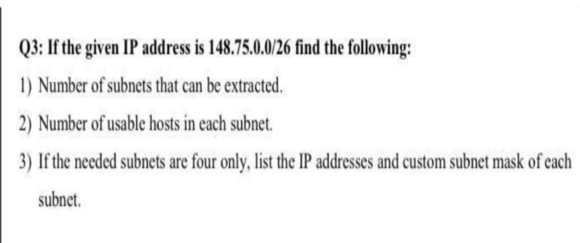 Q3: If the given IP address is 148.75.0.0/26 find the following:
1) Number of subnets that can be extracted.
2) Number of usable hosts in each subnet.
3) If the needed subnets are four only, list the IP addresses and custom subnet mask of each
subnet.
