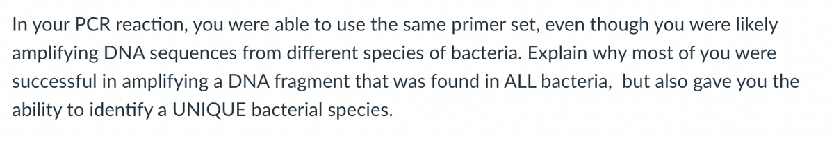 In your PCR reaction, you were able to use the same primer set, even though you were likely
amplifying DNA sequences from different species of bacteria. Explain why most of you were
successful in amplifying a DNA fragment that was found in ALL bacteria, but also gave you the
ability to identify a UNIQUE bacterial species.
