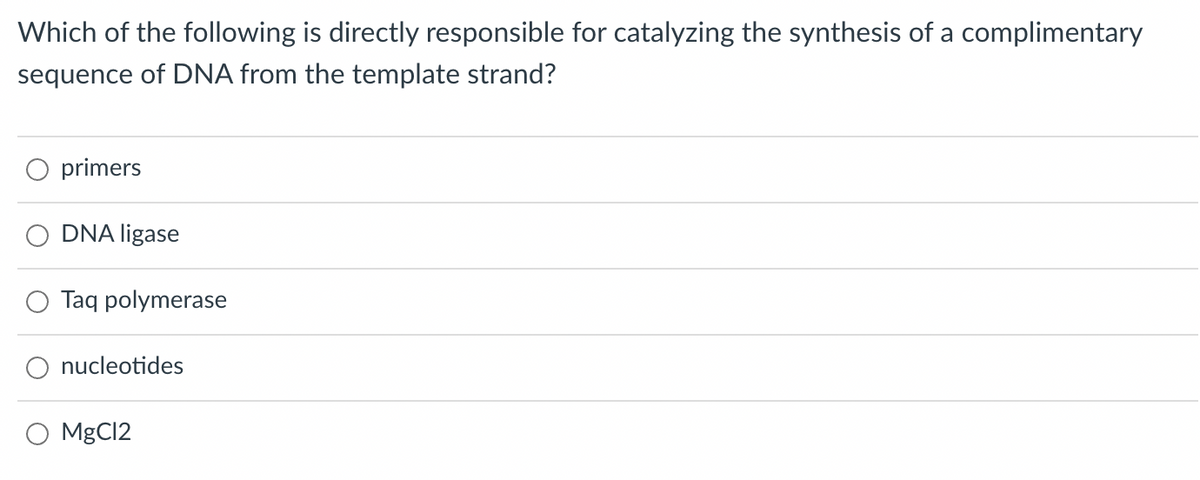 Which of the following is directly responsible for catalyzing the synthesis of a complimentary
sequence of DNA from the template strand?
primers
DNA ligase
Taq polymerase
O nucleotides
O MgCl2
