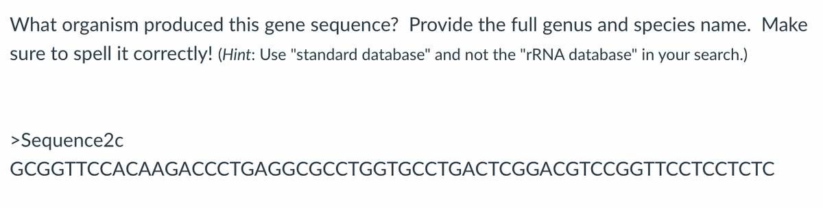 What organism produced this gene sequence? Provide the full genus and species name. Make
sure to spell it correctly! (Hint: Use "standard database" and not the "TRNA database" in your search.)
>Sequence2c
GCGGTTCCACAAGACCCTGAGGCGCCTGGTGCCTGACTCGGACGTCCGGTTCCTCCTCTC
