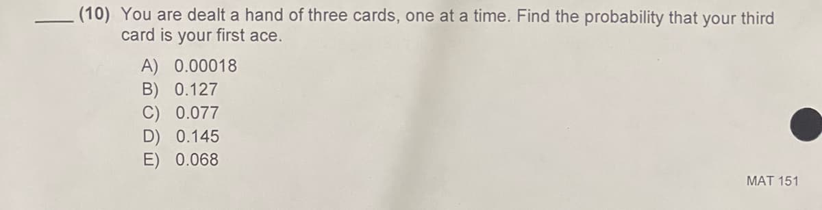 (10) You are dealt a hand of three cards, one at a time. Find the probability that your third
card is your first ace.
A) 0.00018
B) 0.127
C) 0.077
D) 0.145
E) 0.068
MAT 151