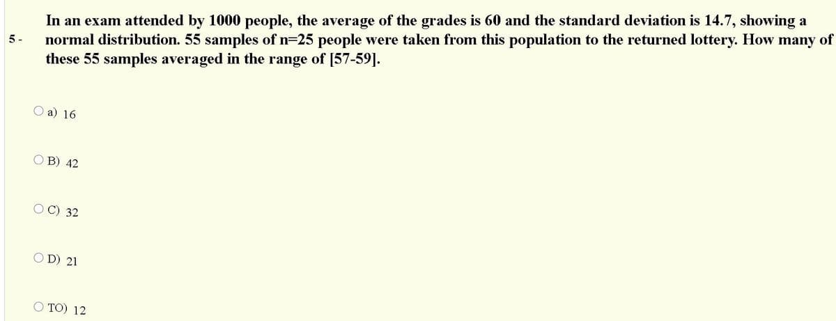 In an exam attended by 1000 people, the average of the grades is 60 and the standard deviation is 14.7, showing a
normal distribution. 55 samples of n=25 people were taken from this population to the returned lottery. How many of
these 55 samples averaged in the range of [57-59].
5 -
O a) 16
O B) 42
OC) 32
O D) 21
TO) 12
