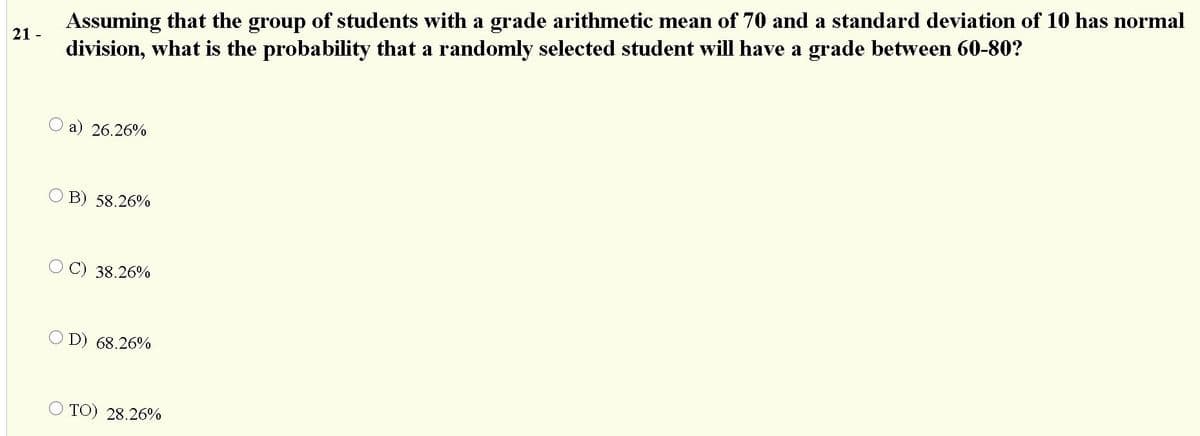 Assuming that the group of students with a grade arithmetic mean of 70 and a standard deviation of 10 has normal
division, what is the probability that a randomly selected student will have a grade between 60-80?
21 -
a) 26.26%
B) 58.26%
C) 38.26%
D) 68.26%
O TO) 28.26%
