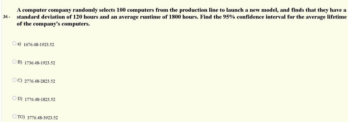 A computer company randomly selects 100 computers from the production line to launch a new model, and finds that they have a
standard deviation of 120 hours and an average runtime of 1800 hours. Find the 95% confidence interval for the average lifetime
of the company's computers.
36 -
a) 1676.48-1923.52
O B) 1736.48-1923.52
O C) 2776.48-2823.52
O D) 1776.48-1823.52
O TO) 3776.48-3923.52
