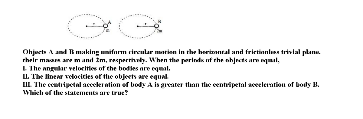 m
2m
Objects A and B making uniform circular motion in the horizontal and frictionless trivial plane.
their masses are m and 2m, respectively. When the periods of the objects are equal,
I. The angular velocities of the bodies are equal.
II. The linear velocities of the objects are equal.
III. The centripetal acceleration of body A is greater than the centripetal acceleration of body B.
Which of the statements are true?
